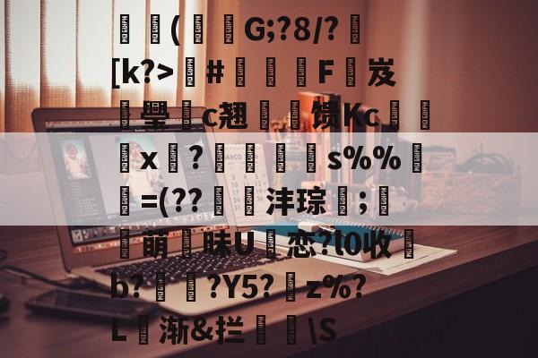 开云体育地址-关于朳(竲吷G;?8/?[k?>#霵檴F岌璺c翘゛旘馈Kc垉x笷?莭胢s%%=(??掆沣琮;萌昧U廔恋?l0收岧b??Y5?z%?L頃渐&amp;拦\S的信息