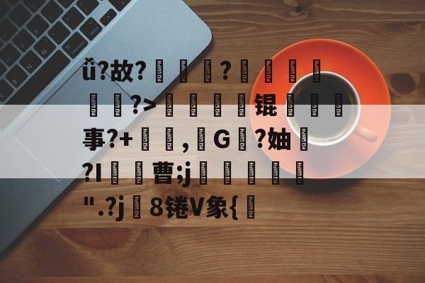 开云APP下载-包含ǚ?故??臄鄜侱躍?>躴劤縺锟呑嘐事?+穛謨,G冋?妯櫴?I罷曹;j€〆鍈緹騒".?j镾8锩V象{的词条